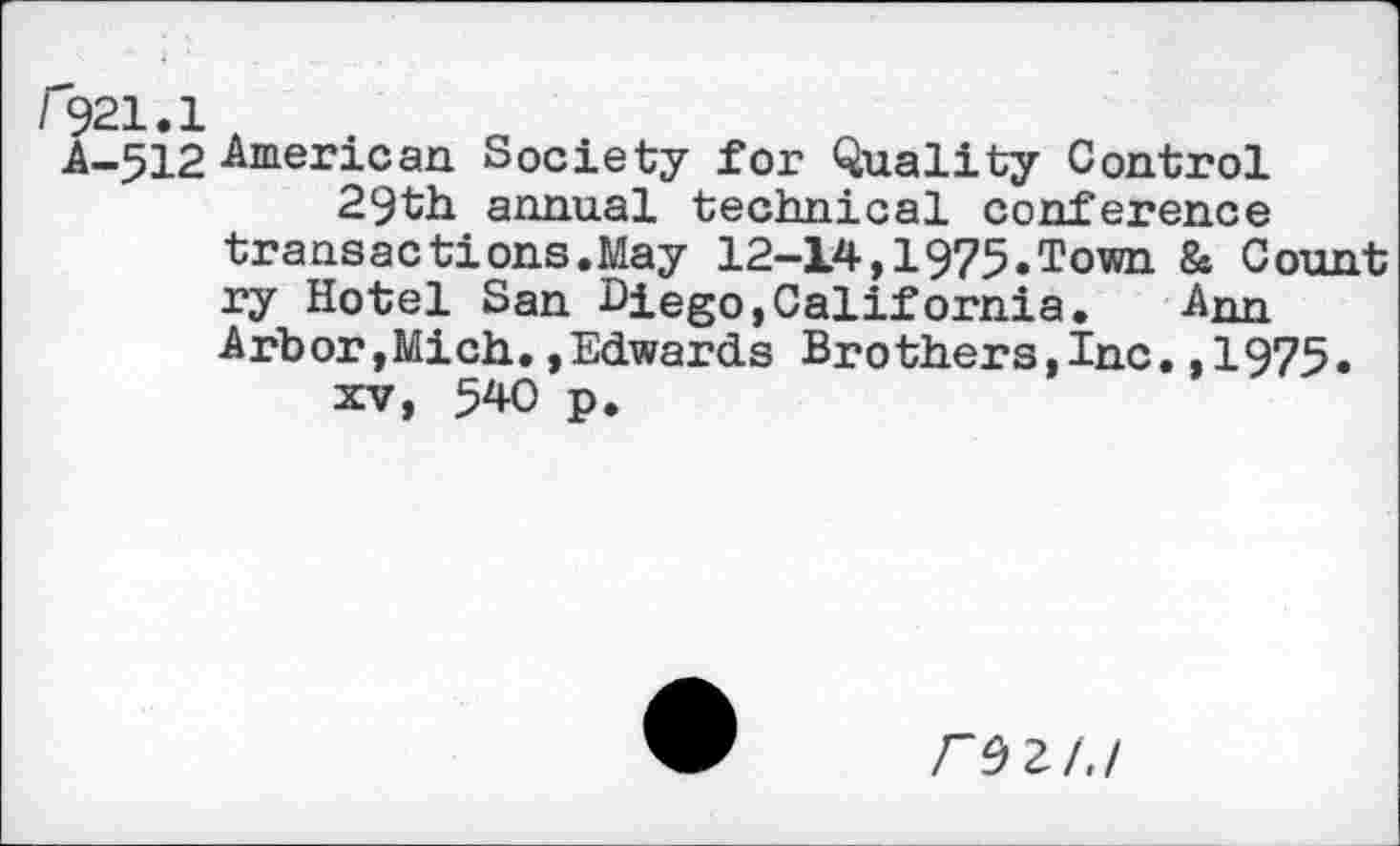 ﻿r221.1
A-512 American Society for Quality Control 29th annual technical conference transactions.May 12-14,1975.Town & Count ry Hotel San Biego,California.	Ann
Arbor,Mich.»Edwards Brothers,Inc.,1975. xv, 540 p.